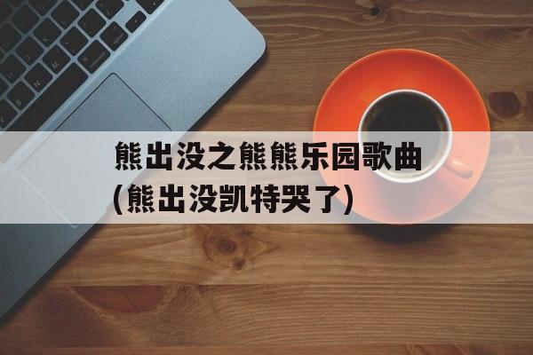 熊出没之熊熊乐园歌曲(熊出没凯特哭了)-第1张图片-