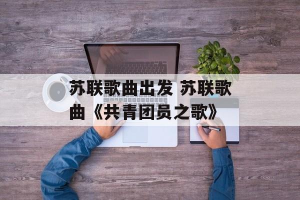 苏联歌曲出发 苏联歌曲《共青团员之歌》-第1张图片-