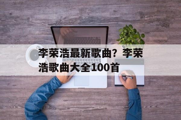 李荣浩最新歌曲？李荣浩歌曲大全100首-第1张图片-