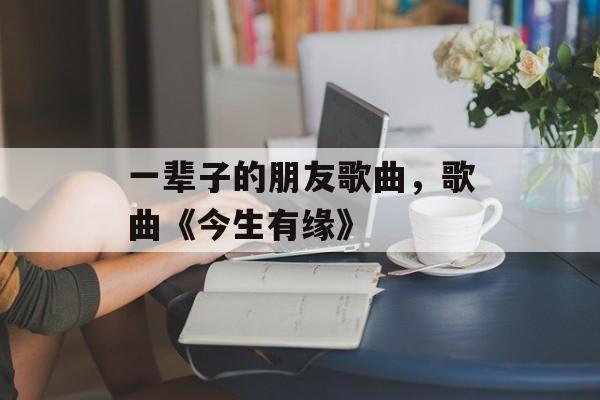 一辈子的朋友歌曲，歌曲《今生有缘》-第1张图片-