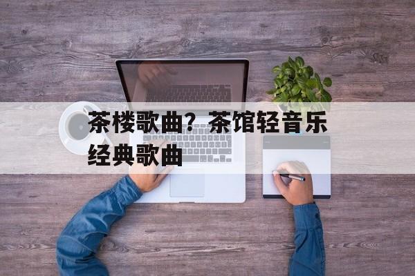 茶楼歌曲？茶馆轻音乐经典歌曲-第1张图片-