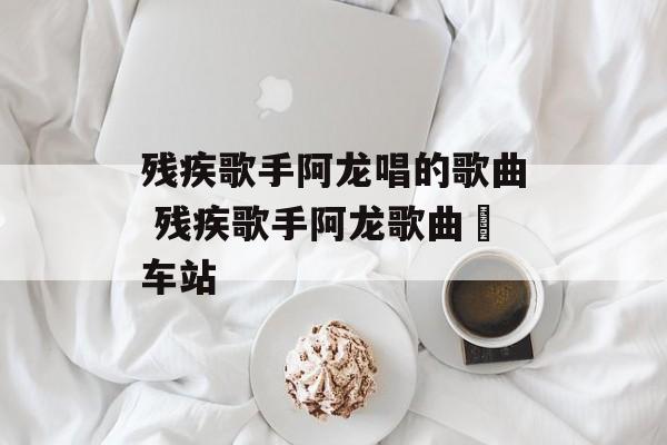 残疾歌手阿龙唱的歌曲 残疾歌手阿龙歌曲巜车站-第1张图片-