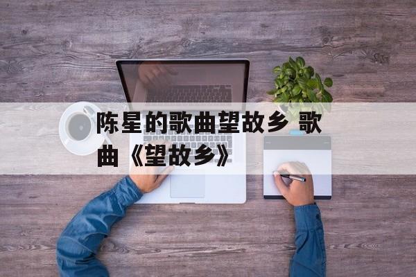 陈星的歌曲望故乡 歌曲《望故乡》-第1张图片-