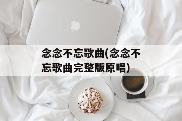 念念不忘歌曲(念念不忘歌曲完整版原唱)-第1张图片-