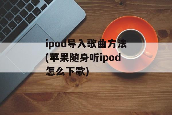 ipod导入歌曲方法(苹果随身听ipod怎么下歌)-第1张图片-
