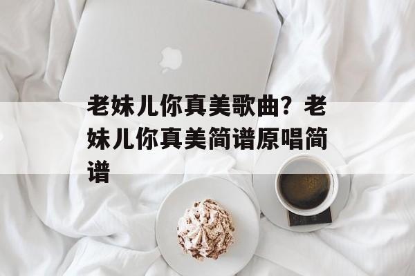 老妹儿你真美歌曲？老妹儿你真美简谱原唱简谱-第1张图片-