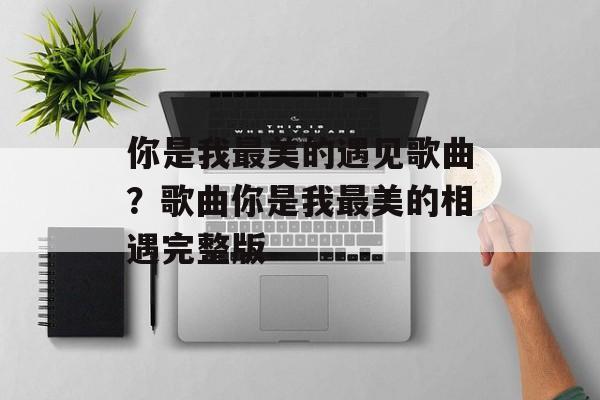 你是我最美的遇见歌曲？歌曲你是我最美的相遇完整版-第1张图片-