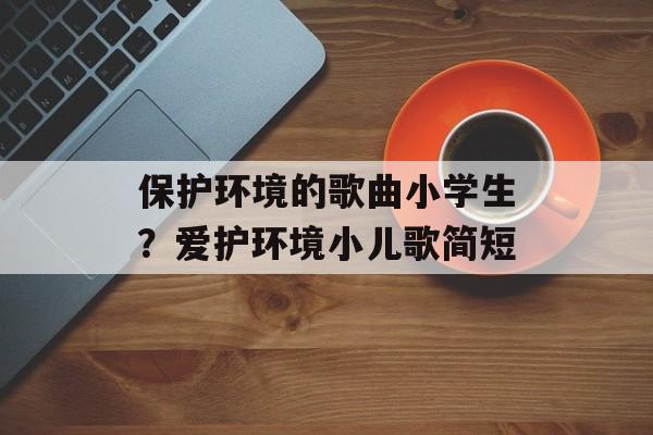 保护环境的歌曲小学生？爱护环境小儿歌简短-第1张图片-