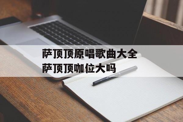 萨顶顶原唱歌曲大全 萨顶顶咖位大吗-第1张图片-
