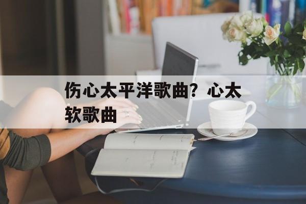 伤心太平洋歌曲？心太软歌曲-第1张图片-