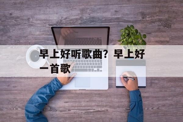 早上好听歌曲？早上好一首歌-第1张图片-