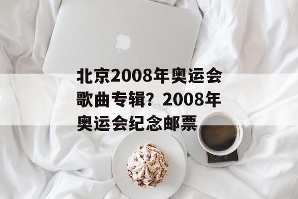 北京2008年奥运会歌曲专辑？2008年奥运会纪念邮票-第1张图片-