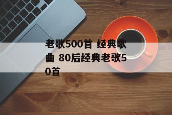老歌500首 经典歌曲 80后经典老歌50首-第1张图片-
