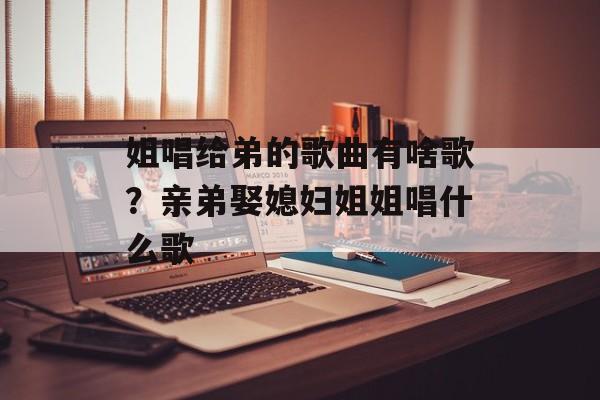 姐唱给弟的歌曲有啥歌？亲弟娶媳妇姐姐唱什么歌-第1张图片-