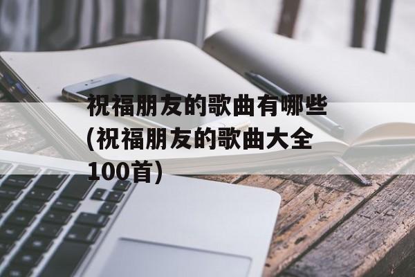 祝福朋友的歌曲有哪些(祝福朋友的歌曲大全100首)-第1张图片-