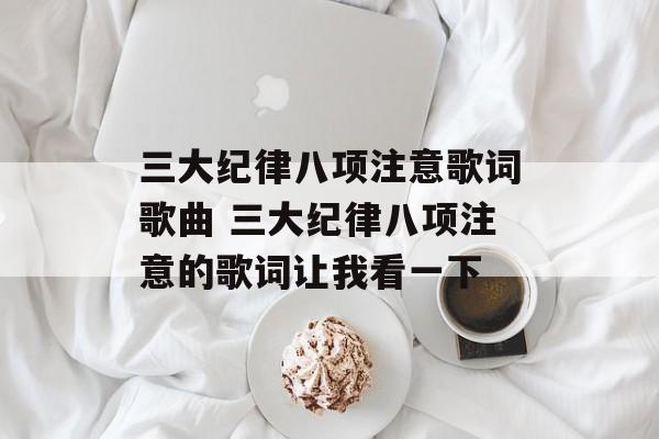 三大纪律八项注意歌词歌曲 三大纪律八项注意的歌词让我看一下-第1张图片-