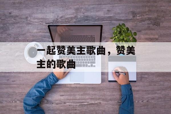 一起赞美主歌曲，赞美主的歌曲-第1张图片-