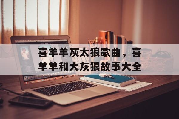 喜羊羊灰太狼歌曲，喜羊羊和大灰狼故事大全-第1张图片-