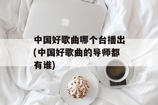 中国好歌曲哪个台播出(中国好歌曲的导师都有谁)-第1张图片-