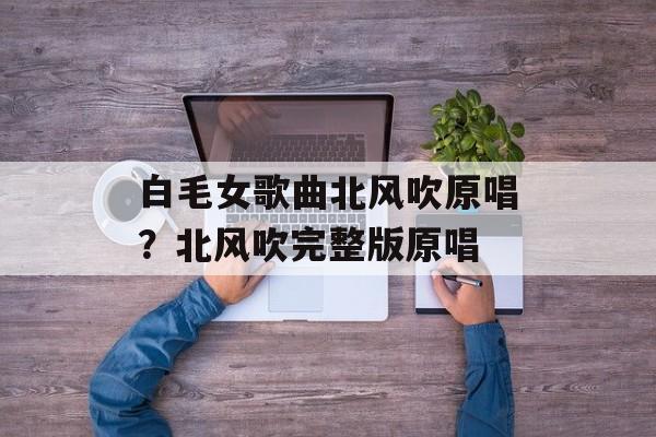 白毛女歌曲北风吹原唱？北风吹完整版原唱-第1张图片-