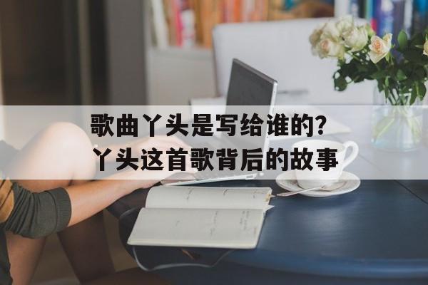 歌曲丫头是写给谁的？丫头这首歌背后的故事-第1张图片-