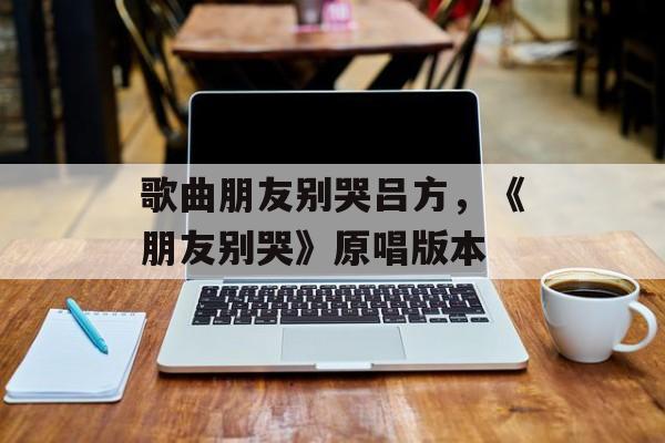 歌曲朋友别哭吕方，《朋友别哭》原唱版本-第1张图片-