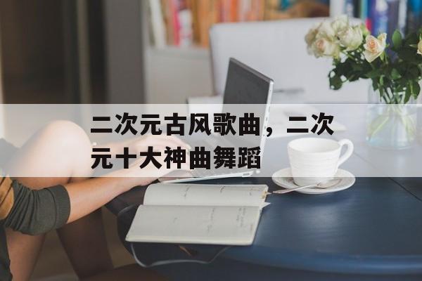 二次元古风歌曲，二次元十大神曲舞蹈-第1张图片-