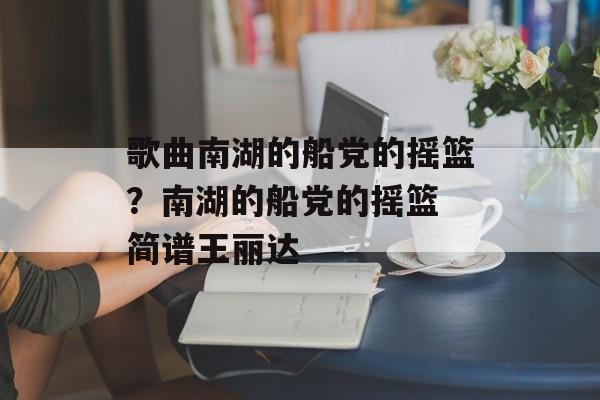 歌曲南湖的船党的摇篮？南湖的船党的摇篮 简谱王丽达-第1张图片-