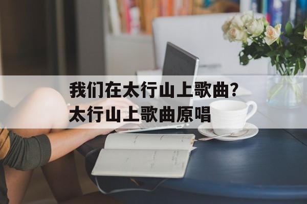 我们在太行山上歌曲？太行山上歌曲原唱-第1张图片-
