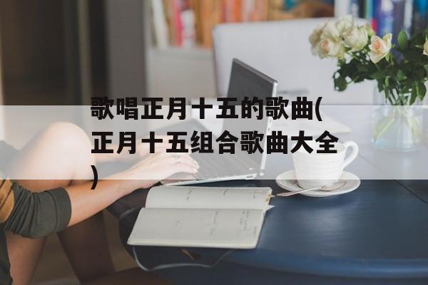 歌唱正月十五的歌曲(正月十五组合歌曲大全)-第1张图片-