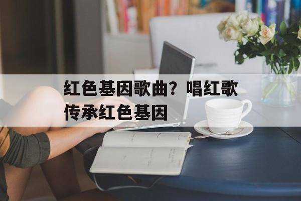 红色基因歌曲？唱红歌传承红色基因-第1张图片-