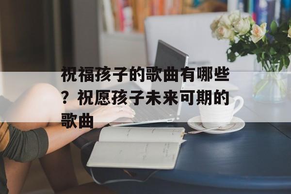 祝福孩子的歌曲有哪些？祝愿孩子未来可期的歌曲-第1张图片-