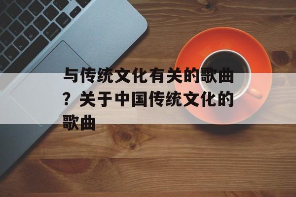 与传统文化有关的歌曲？关于中国传统文化的歌曲-第1张图片-