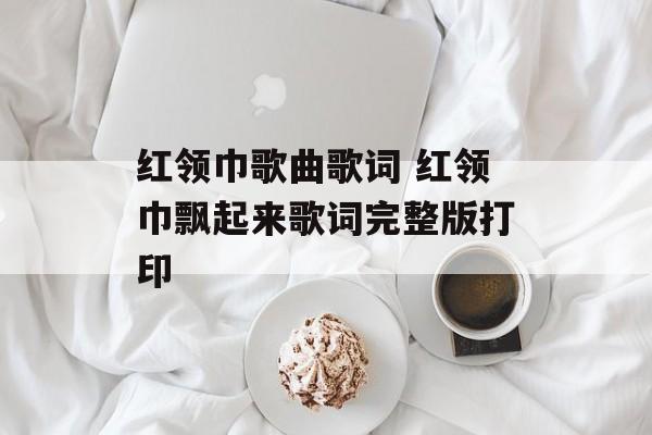红领巾歌曲歌词 红领巾飘起来歌词完整版打印-第1张图片-