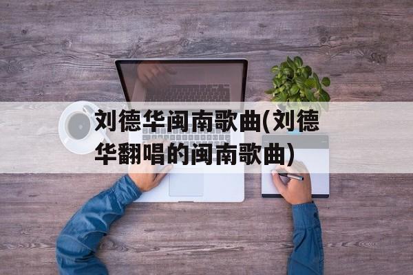 刘德华闽南歌曲(刘德华翻唱的闽南歌曲)-第1张图片-