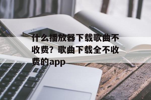 什么播放器下载歌曲不收费？歌曲下载全不收费的app-第1张图片-