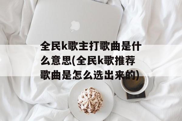 全民k歌主打歌曲是什么意思(全民k歌推荐歌曲是怎么选出来的)-第1张图片-