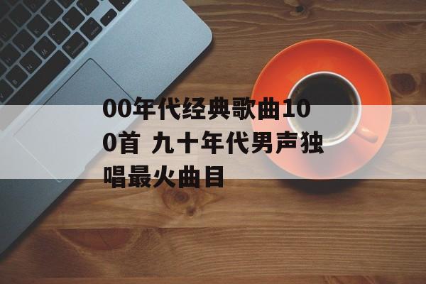 00年代经典歌曲100首 九十年代男声独唱最火曲目-第1张图片-