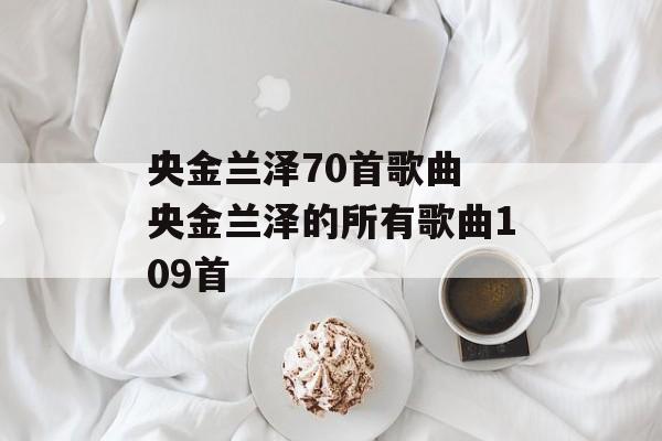央金兰泽70首歌曲 央金兰泽的所有歌曲109首-第1张图片-