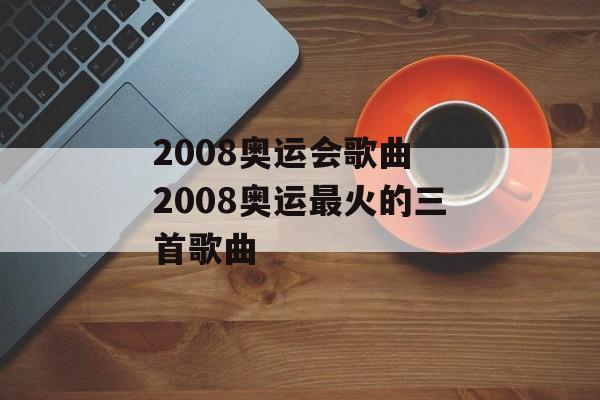 2008奥运会歌曲 2008奥运最火的三首歌曲-第1张图片-