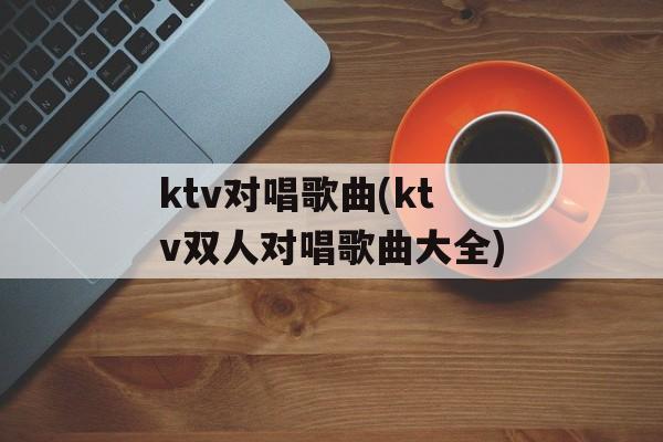 ktv对唱歌曲(ktv双人对唱歌曲大全)-第1张图片-