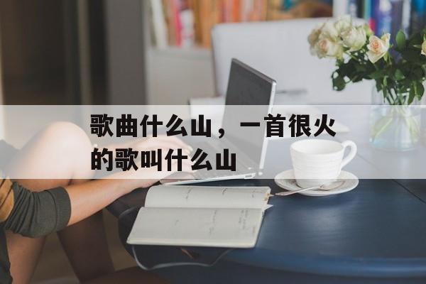 歌曲什么山，一首很火的歌叫什么山-第1张图片-