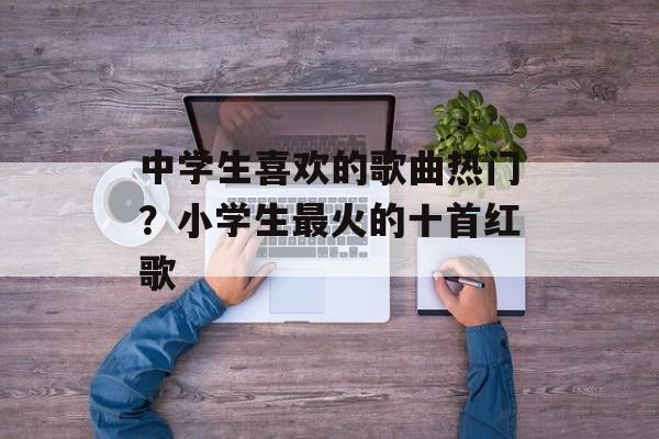 中学生喜欢的歌曲热门？小学生最火的十首红歌-第1张图片-