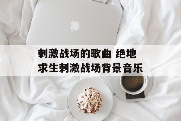 刺激战场的歌曲 绝地求生刺激战场背景音乐-第1张图片-