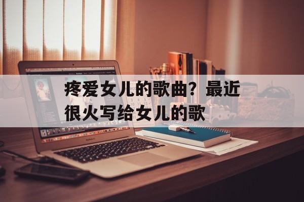 疼爱女儿的歌曲？最近很火写给女儿的歌-第1张图片-