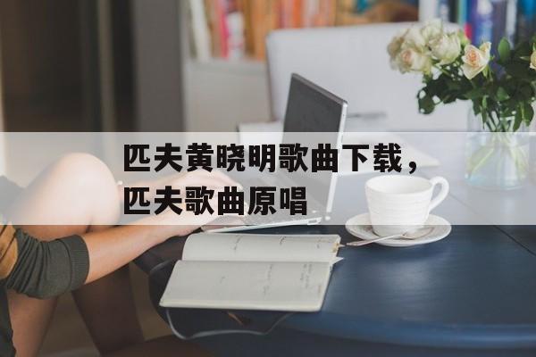 匹夫黄晓明歌曲下载，匹夫歌曲原唱-第1张图片-