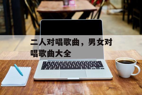 二人对唱歌曲，男女对唱歌曲大全-第1张图片-
