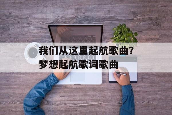 我们从这里起航歌曲？梦想起航歌词歌曲-第1张图片-