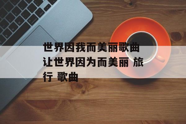 世界因我而美丽歌曲 让世界因为而美丽 旅行 歌曲-第1张图片-