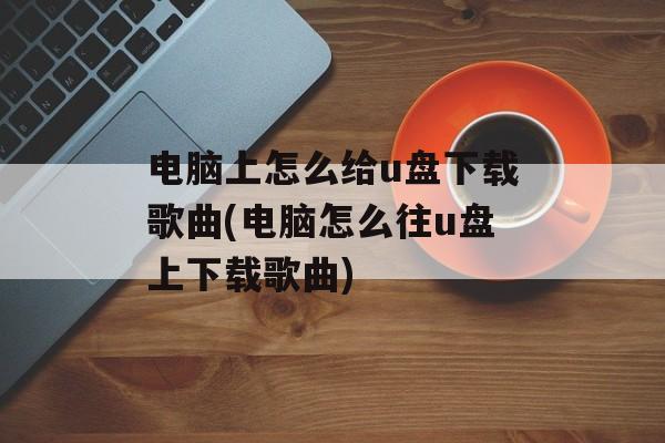 电脑上怎么给u盘下载歌曲(电脑怎么往u盘上下载歌曲)-第1张图片-